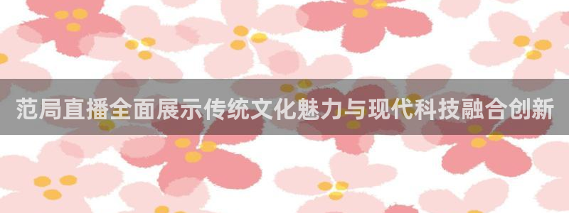 火凤体育免费直播在线观看：范局直播全面展示传统文化魅力与现代科技融合创新